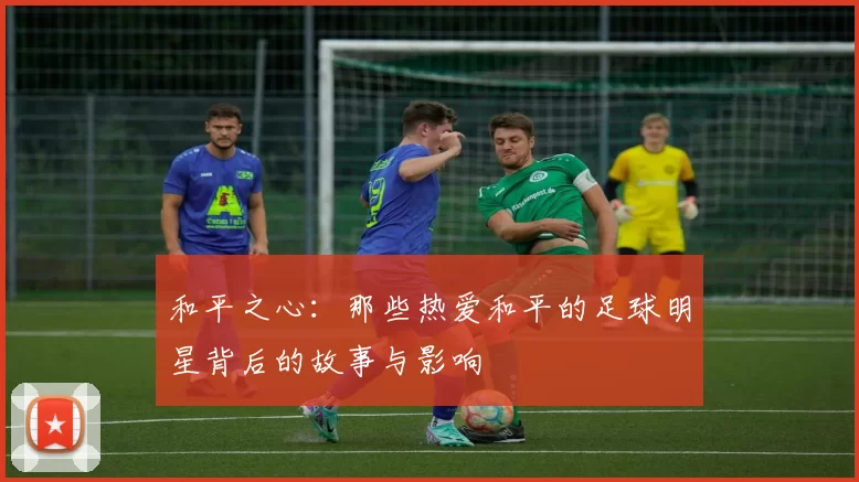 和平之心：那些热爱和平的足球明星背后的故事与影响
