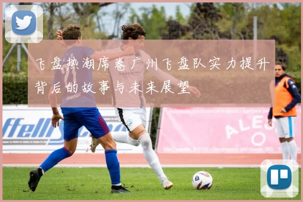 飞盘热潮席卷广州飞盘队实力提升背后的故事与未来展望