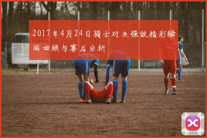 2017年4月24日骑士对决强敌精彩瞬间回顾与赛后分析