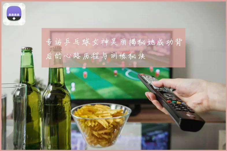 专访乒乓球女神吴丽揭秘她成功背后的心路历程与训练秘诀