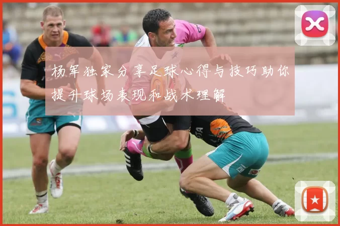 杨军独家分享足球心得与技巧助你提升球场表现和战术理解