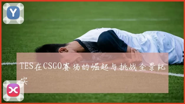 TES在CSGO赛场的崛起与挑战全景纪实