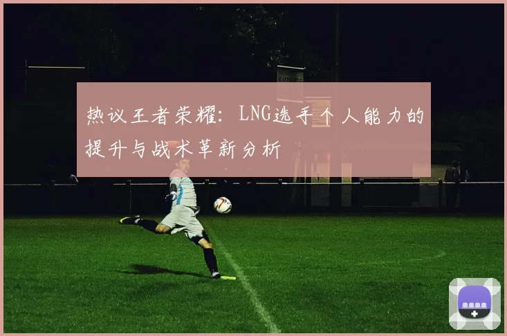 热议王者荣耀：LNG选手个人能力的提升与战术革新分析