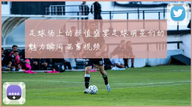 足球场上的颜值盛宴足球明星们的魅力瞬间混剪视频