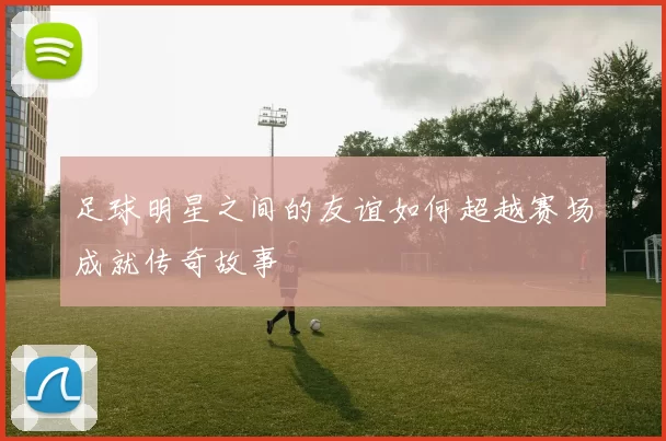 足球明星之间的友谊如何超越赛场成就传奇故事
