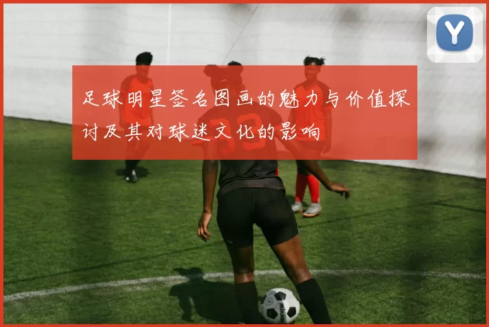 足球明星签名图画的魅力与价值探讨及其对球迷文化的影响