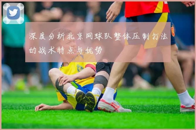 深度分析北京网球队整体压制打法的战术特点与优势