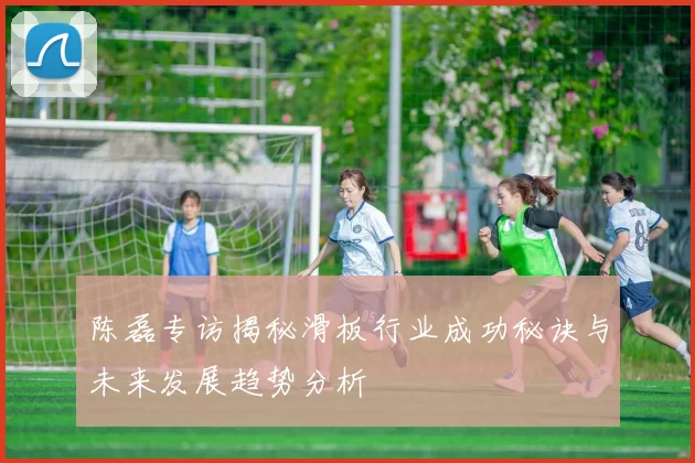 陈磊专访揭秘滑板行业成功秘诀与未来发展趋势分析
