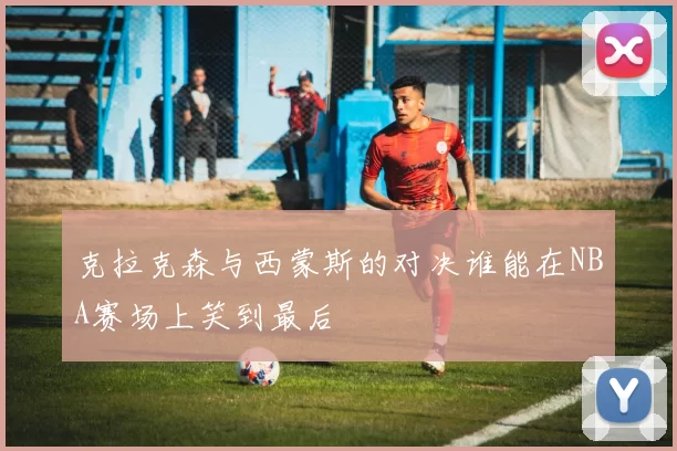 克拉克森与西蒙斯的对决谁能在NBA赛场上笑到最后