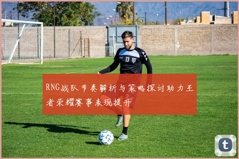 RNG战队节奏解析与策略探讨助力王者荣耀赛事表现提升