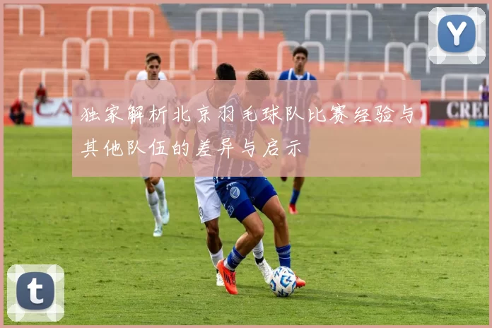 独家解析北京羽毛球队比赛经验与其他队伍的差异与启示