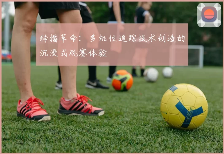 转播革命：多机位追踪技术创造的沉浸式观赛体验