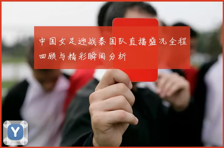 中国女足迎战泰国队直播盛况全程回顾与精彩瞬间分析