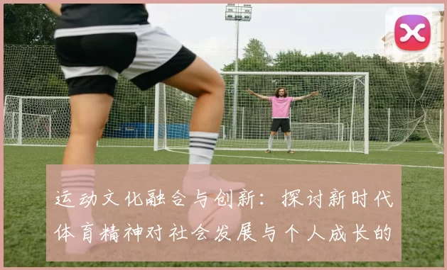 运动文化融合与创新：探讨新时代体育精神对社会发展与个人成长的深远影响
