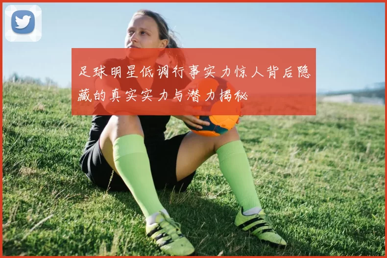 足球明星低调行事实力惊人背后隐藏的真实实力与潜力揭秘
