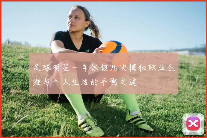 足球明星一年休假几次揭秘职业生涯与个人生活的平衡之道