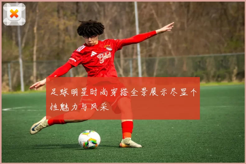 足球明星时尚穿搭全景展示尽显个性魅力与风采