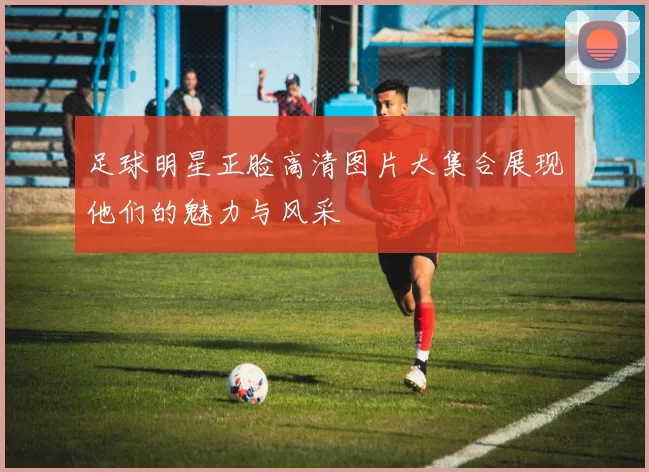 足球明星正脸高清图片大集合展现他们的魅力与风采