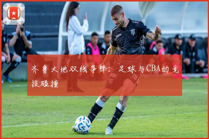 齐鲁大地双线争锋：足球与CBA的竞技碰撞