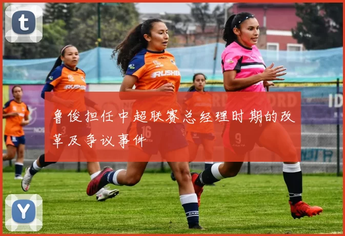 鲁俊担任中超联赛总经理时期的改革及争议事件